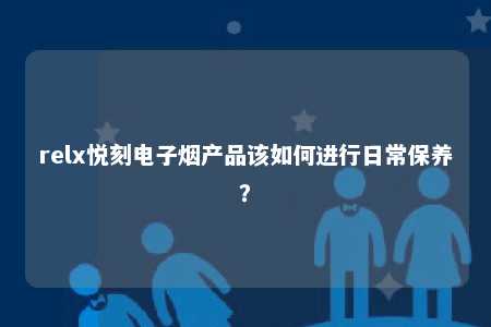 relx悦刻电子烟产品该如何进行日常保养？