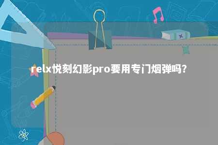 relx悦刻幻影pro要用专门烟弹吗？