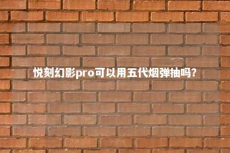 悦刻幻影pro可以用五代烟弹抽吗？