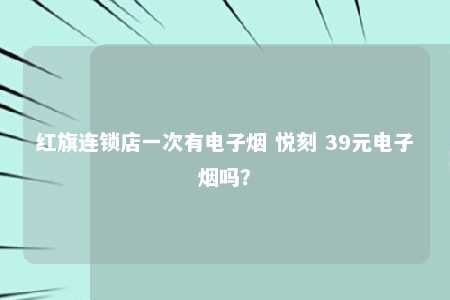 红旗连锁店一次有电子烟 悦刻 39元电子烟吗？