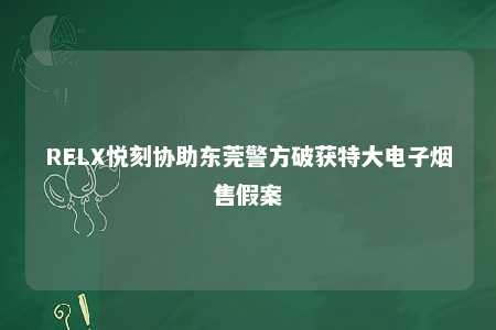 RELX悦刻协助东莞警方破获特大电子烟售假案