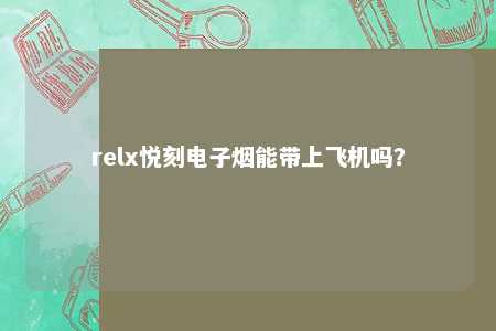 relx悦刻电子烟能带上飞机吗？