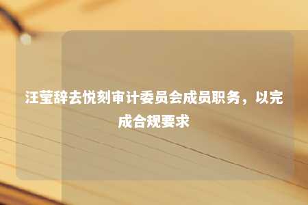 汪莹辞去悦刻审计委员会成员职务，以完成合规要求