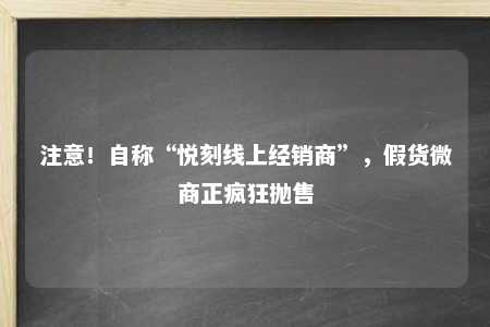 注意！自称“悦刻线上经销商”，假货微商正疯狂抛售