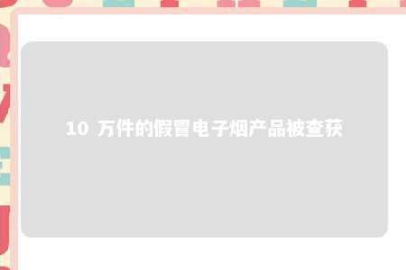 10 万件的假冒电子烟产品被查获