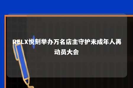 RELX悦刻举办万名店主守护未成年人再动员大会