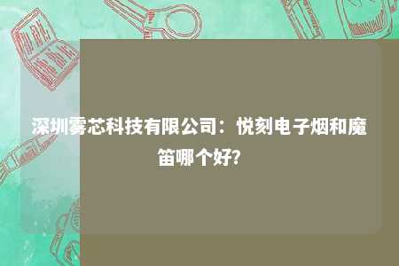 深圳雾芯科技有限公司：悦刻电子烟和魔笛哪个好？