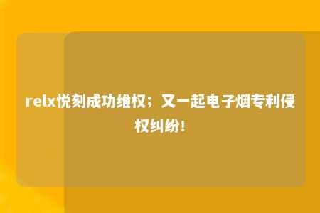 relx悦刻成功维权；又一起电子烟专利侵权纠纷！