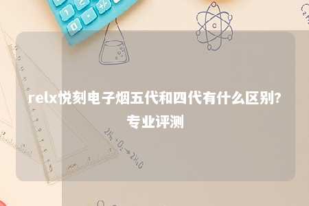 relx悦刻电子烟五代和四代有什么区别?专业评测