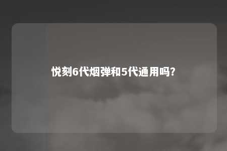 悦刻6代烟弹和5代通用吗？