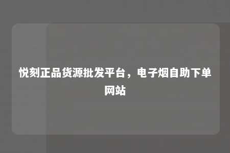 悦刻正品货源批发平台，电子烟自助下单网站