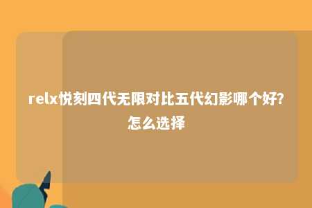 relx悦刻四代无限对比五代幻影哪个好？怎么选择