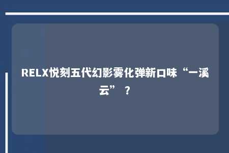 RELX悦刻五代幻影雾化弹新口味“一溪云” ？