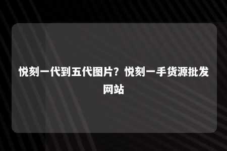 悦刻一代到五代图片？悦刻一手货源批发网站