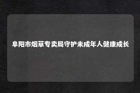 阜阳市烟草专卖局守护未成年人健康成长