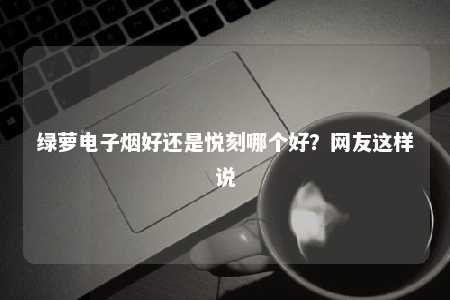 绿萝电子烟好还是悦刻哪个好？网友这样说