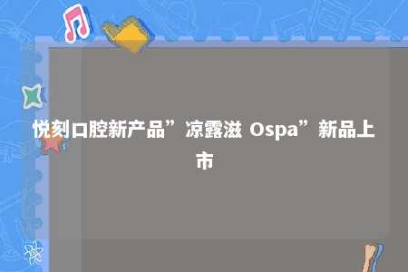 悦刻口腔新产品”凉露滋 Ospa”新品上市