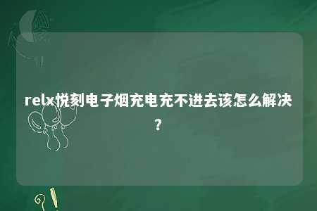 relx悦刻电子烟充电充不进去该怎么解决？