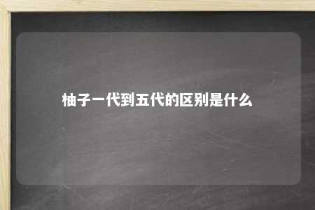 柚子一代到五代的区别是什么