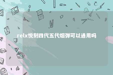 relx悦刻四代五代烟弹可以通用吗