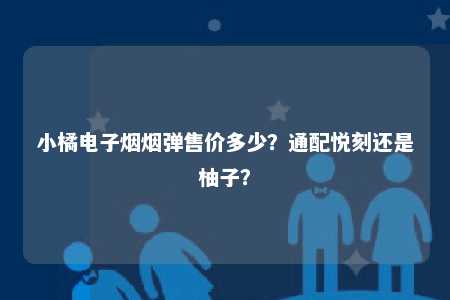 小橘电子烟烟弹售价多少？通配悦刻还是柚子？