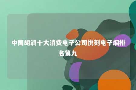 中国胡润十大消费电子公司悦刻电子烟排名第九