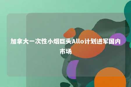 加拿大一次性小烟巨头Allo计划进军国内市场