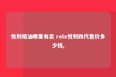 悦刻烟油哪里有卖 relx悦刻四代售价多少钱,