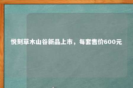 悦刻草木山谷新品上市，每套售价600元