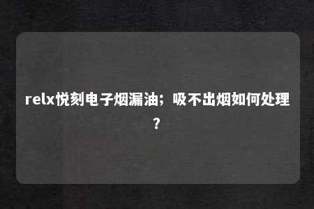 relx悦刻电子烟漏油；吸不出烟如何处理？