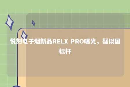 悦刻电子烟新品RELX PRO曝光，疑似国标杆