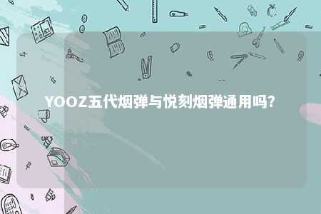 YOOZ五代烟弹与悦刻烟弹通用吗？