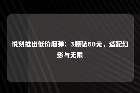 悦刻推出低价烟弹：3颗装60元，适配幻影与无限