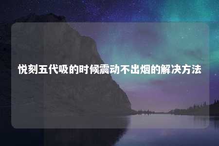 悦刻五代吸的时候震动不出烟的解决方法