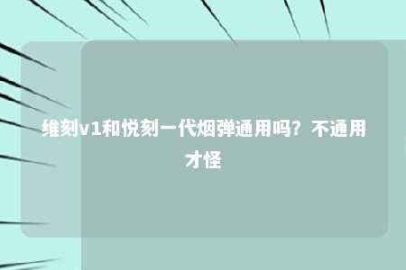 维刻v1和悦刻一代烟弹通用吗？不通用才怪