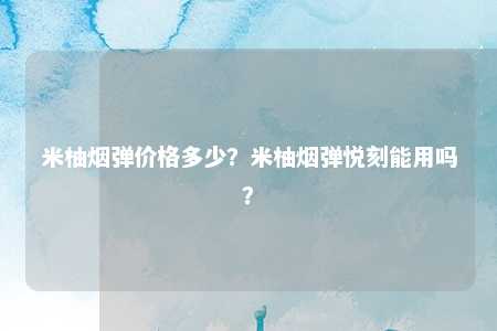 米柚烟弹价格多少？米柚烟弹悦刻能用吗？