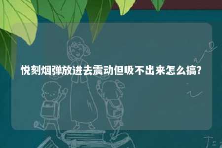 悦刻烟弹放进去震动但吸不出来怎么搞？