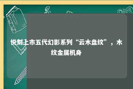 悦刻上市五代幻影系列“云木盘纹”，木纹金属机身