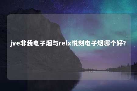 jve非我电子烟与relx悦刻电子烟哪个好?