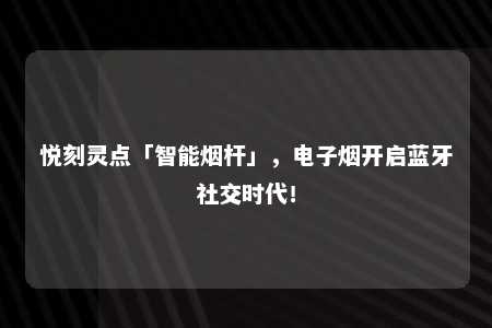 悦刻灵点「智能烟杆」，电子烟开启蓝牙社交时代！