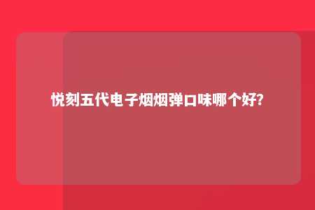 悦刻五代电子烟烟弹口味哪个好？