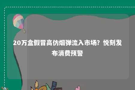 20万盒假冒高仿烟弹流入市场？悦刻发布消费预警