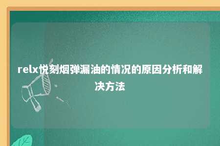 relx悦刻烟弹漏油的情况的原因分析和解决方法