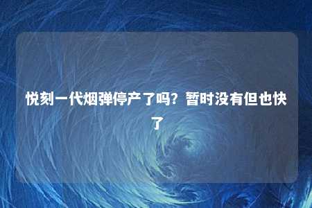 悦刻一代烟弹停产了吗？暂时没有但也快了