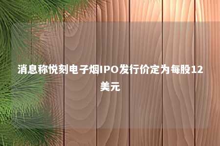 消息称悦刻电子烟IPO发行价定为每股12美元