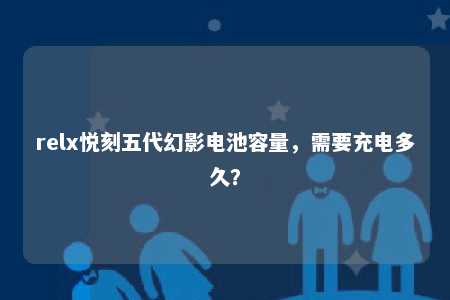 relx悦刻五代幻影电池容量，需要充电多久？