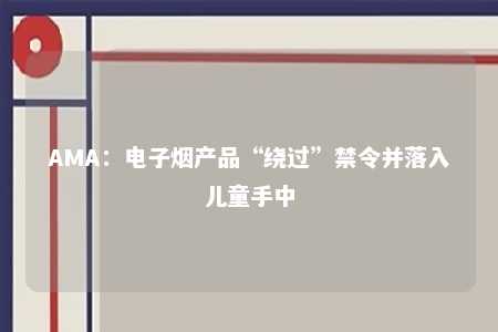 AMA：电子烟产品“绕过”禁令并落入儿童手中