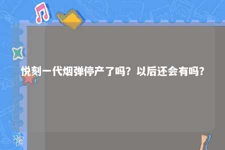 悦刻一代烟弹停产了吗？以后还会有吗？