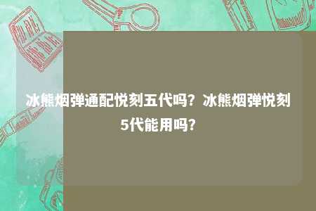 冰熊烟弹通配悦刻五代吗？冰熊烟弹悦刻5代能用吗？