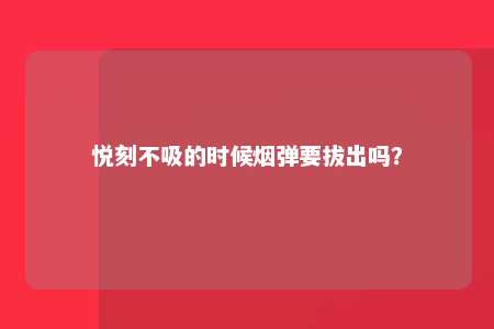 悦刻不吸的时候烟弹要拔出吗？